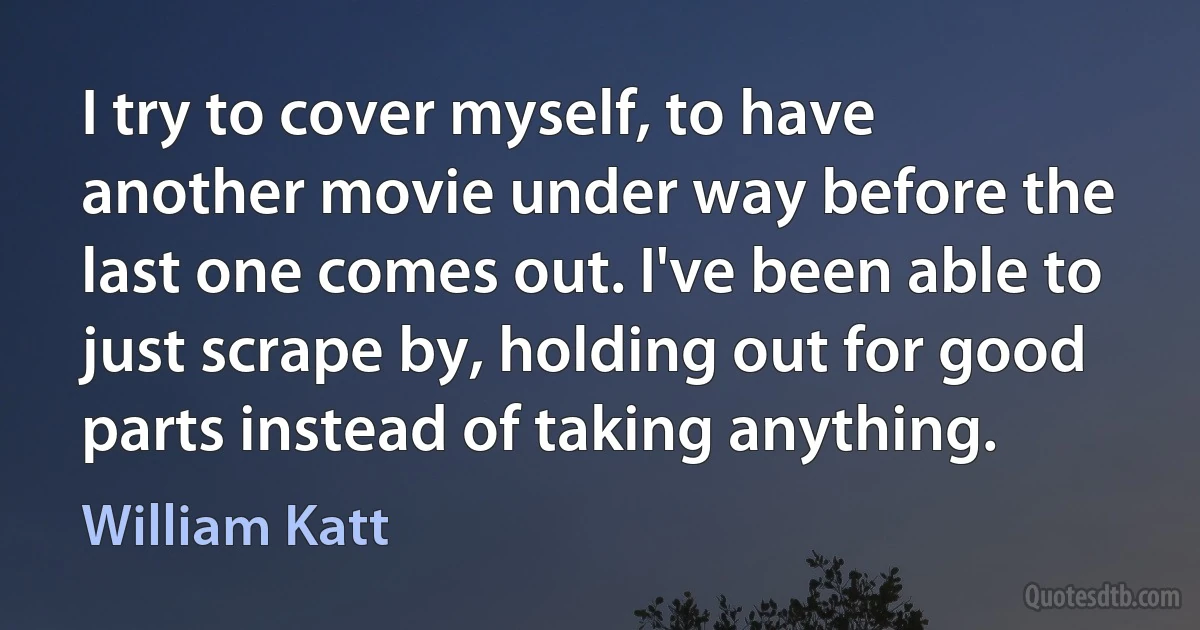 I try to cover myself, to have another movie under way before the last one comes out. I've been able to just scrape by, holding out for good parts instead of taking anything. (William Katt)