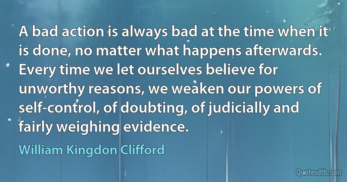 A bad action is always bad at the time when it is done, no matter what happens afterwards. Every time we let ourselves believe for unworthy reasons, we weaken our powers of self-control, of doubting, of judicially and fairly weighing evidence. (William Kingdon Clifford)