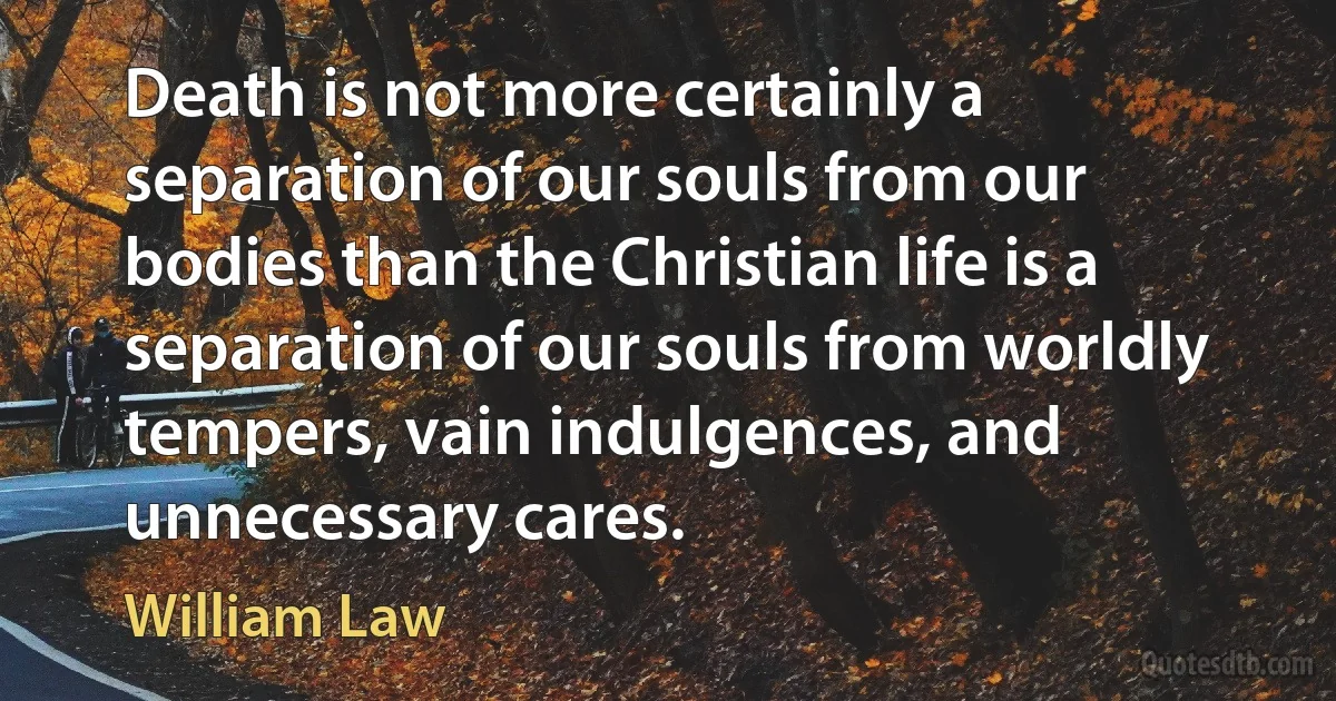 Death is not more certainly a separation of our souls from our bodies than the Christian life is a separation of our souls from worldly tempers, vain indulgences, and unnecessary cares. (William Law)