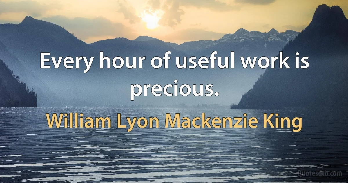 Every hour of useful work is precious. (William Lyon Mackenzie King)