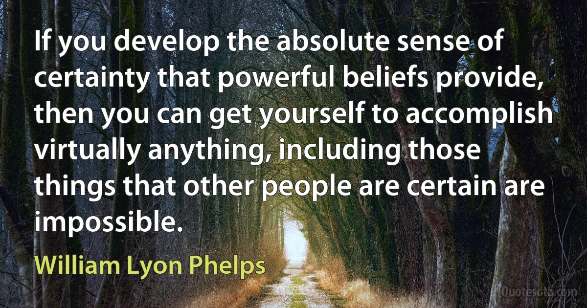 If you develop the absolute sense of certainty that powerful beliefs provide, then you can get yourself to accomplish virtually anything, including those things that other people are certain are impossible. (William Lyon Phelps)