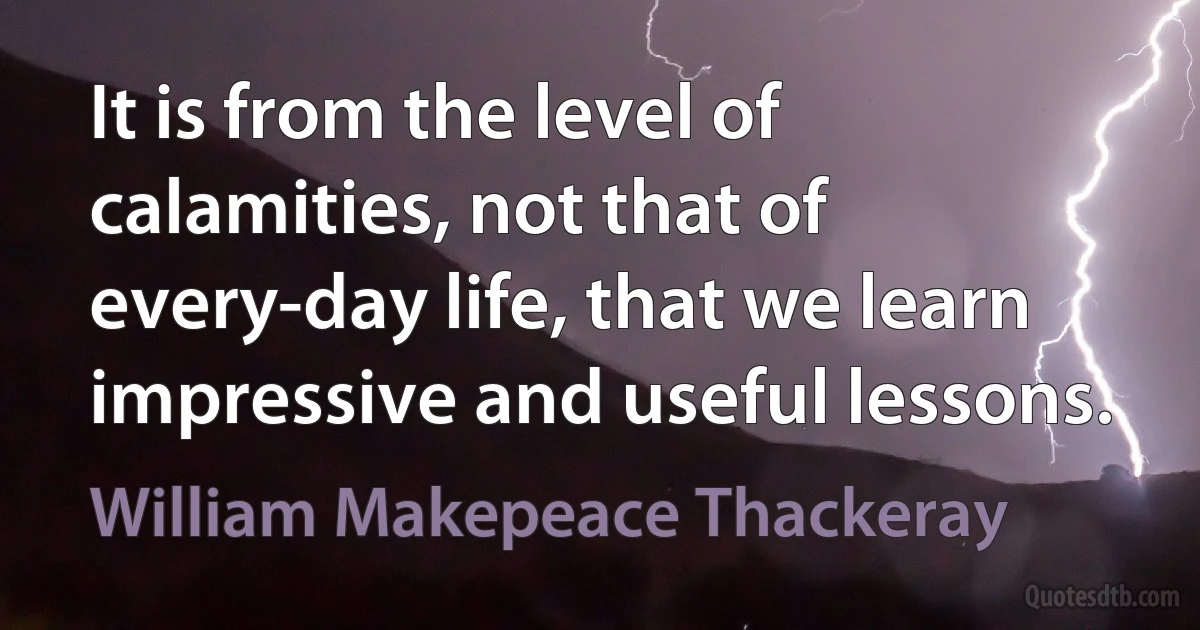 It is from the level of calamities, not that of every-day life, that we learn impressive and useful lessons. (William Makepeace Thackeray)