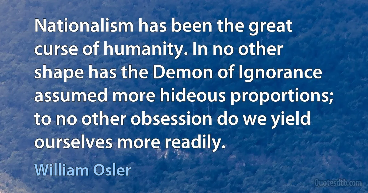 Nationalism has been the great curse of humanity. In no other shape has the Demon of Ignorance assumed more hideous proportions; to no other obsession do we yield ourselves more readily. (William Osler)