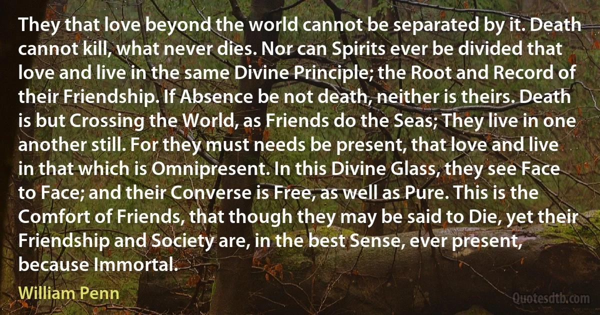 They that love beyond the world cannot be separated by it. Death cannot kill, what never dies. Nor can Spirits ever be divided that love and live in the same Divine Principle; the Root and Record of their Friendship. If Absence be not death, neither is theirs. Death is but Crossing the World, as Friends do the Seas; They live in one another still. For they must needs be present, that love and live in that which is Omnipresent. In this Divine Glass, they see Face to Face; and their Converse is Free, as well as Pure. This is the Comfort of Friends, that though they may be said to Die, yet their Friendship and Society are, in the best Sense, ever present, because Immortal. (William Penn)