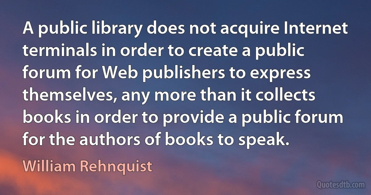 A public library does not acquire Internet terminals in order to create a public forum for Web publishers to express themselves, any more than it collects books in order to provide a public forum for the authors of books to speak. (William Rehnquist)