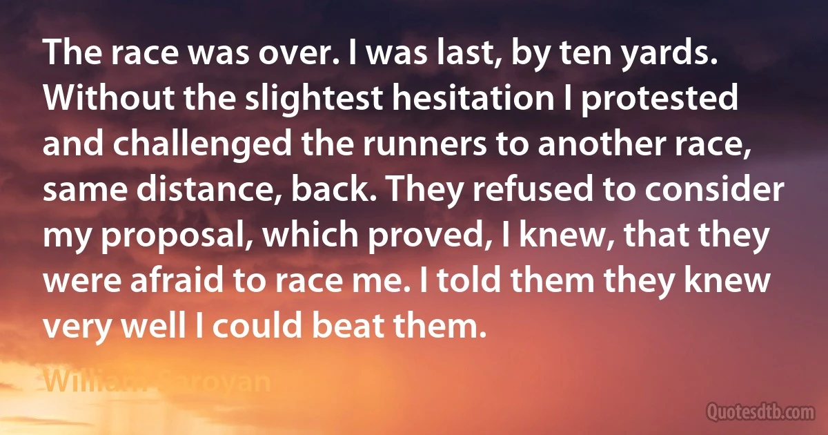 The race was over. I was last, by ten yards. Without the slightest hesitation I protested and challenged the runners to another race, same distance, back. They refused to consider my proposal, which proved, I knew, that they were afraid to race me. I told them they knew very well I could beat them. (William Saroyan)