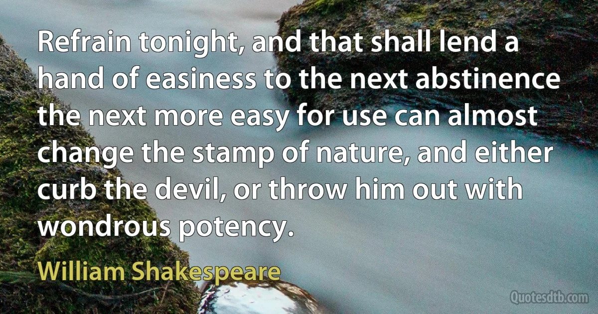 Refrain tonight, and that shall lend a hand of easiness to the next abstinence the next more easy for use can almost change the stamp of nature, and either curb the devil, or throw him out with wondrous potency. (William Shakespeare)