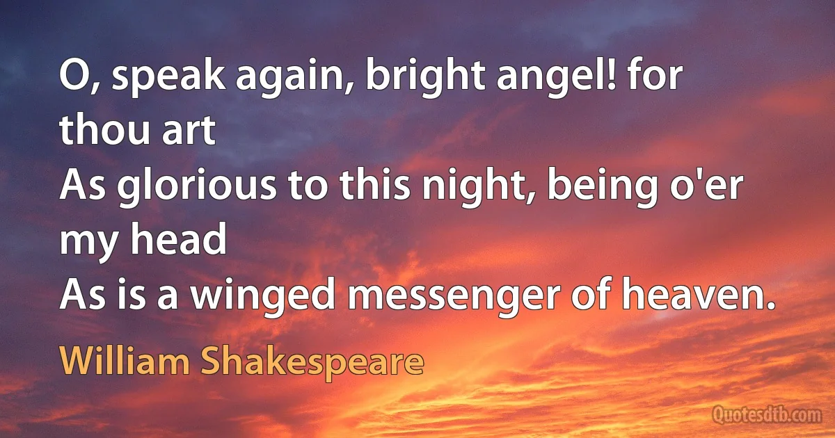 O, speak again, bright angel! for thou art
As glorious to this night, being o'er my head
As is a winged messenger of heaven. (William Shakespeare)