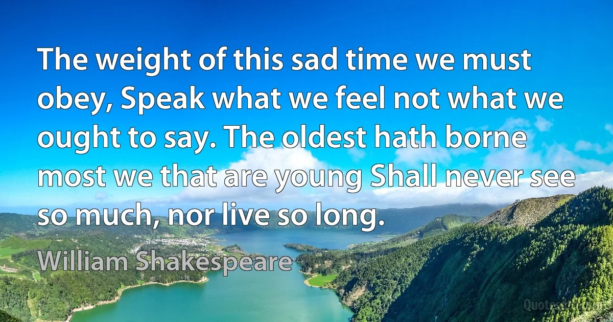 The weight of this sad time we must obey, Speak what we feel not what we ought to say. The oldest hath borne most we that are young Shall never see so much, nor live so long. (William Shakespeare)