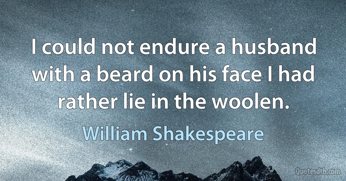 I could not endure a husband with a beard on his face I had rather lie in the woolen. (William Shakespeare)