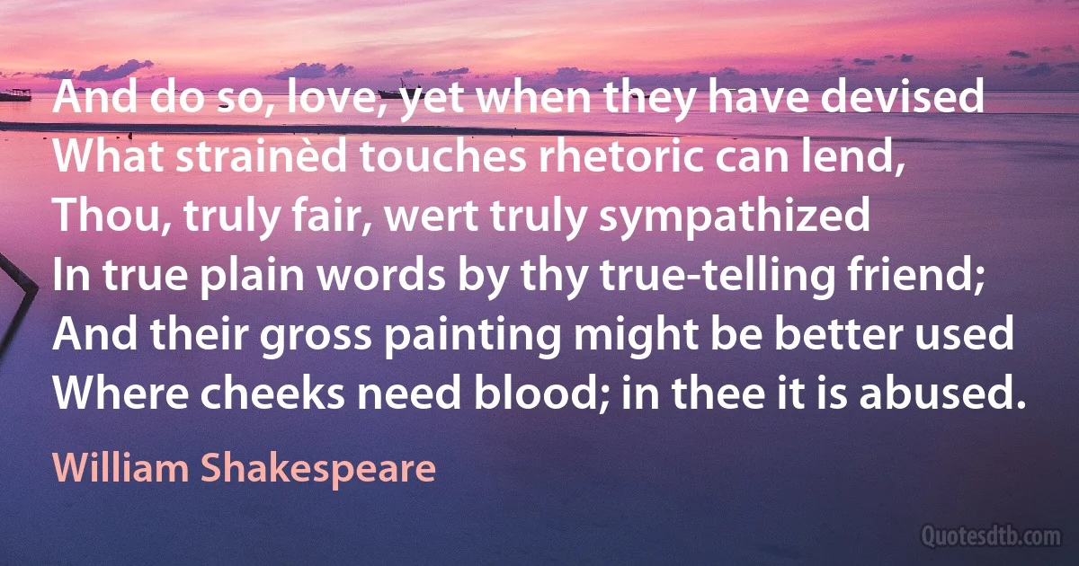 And do so, love, yet when they have devised
What strainèd touches rhetoric can lend,
Thou, truly fair, wert truly sympathized
In true plain words by thy true-telling friend;
And their gross painting might be better used
Where cheeks need blood; in thee it is abused. (William Shakespeare)