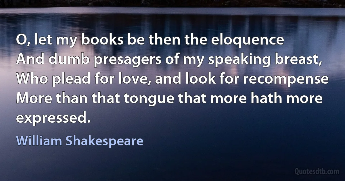 O, let my books be then the eloquence
And dumb presagers of my speaking breast,
Who plead for love, and look for recompense
More than that tongue that more hath more expressed. (William Shakespeare)