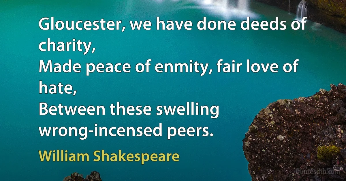 Gloucester, we have done deeds of charity,
Made peace of enmity, fair love of hate,
Between these swelling wrong-incensed peers. (William Shakespeare)