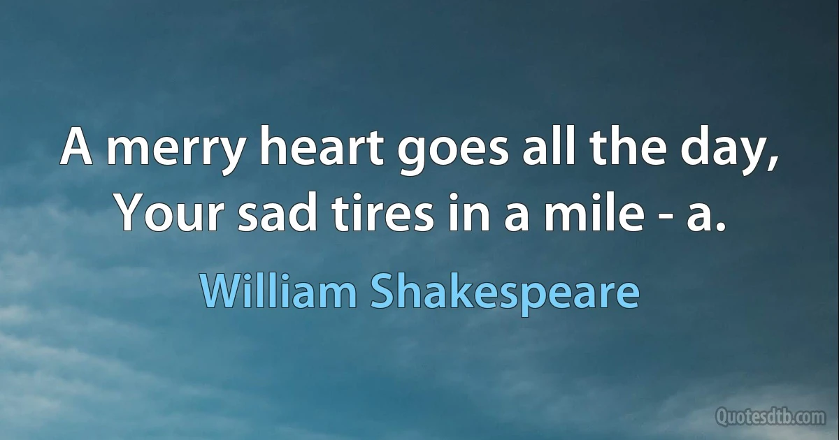 A merry heart goes all the day, Your sad tires in a mile - a. (William Shakespeare)