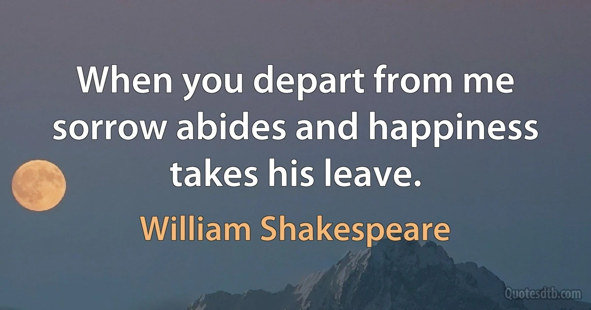 When you depart from me sorrow abides and happiness takes his leave. (William Shakespeare)