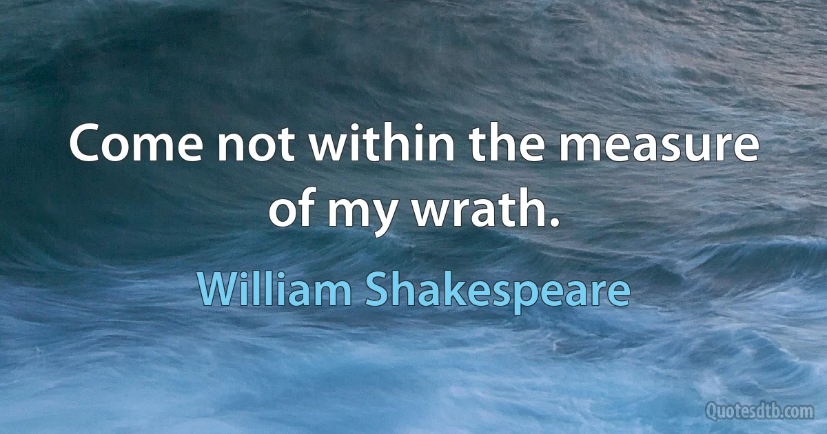 Come not within the measure of my wrath. (William Shakespeare)