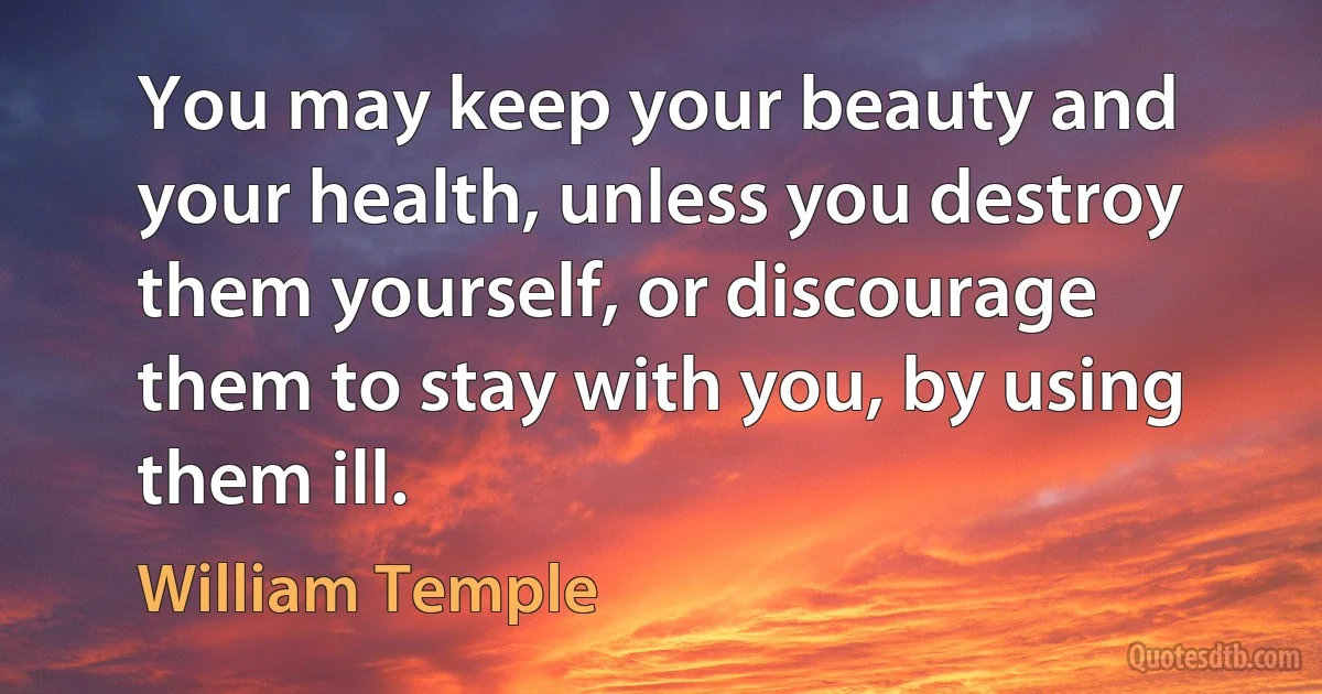 You may keep your beauty and your health, unless you destroy them yourself, or discourage them to stay with you, by using them ill. (William Temple)