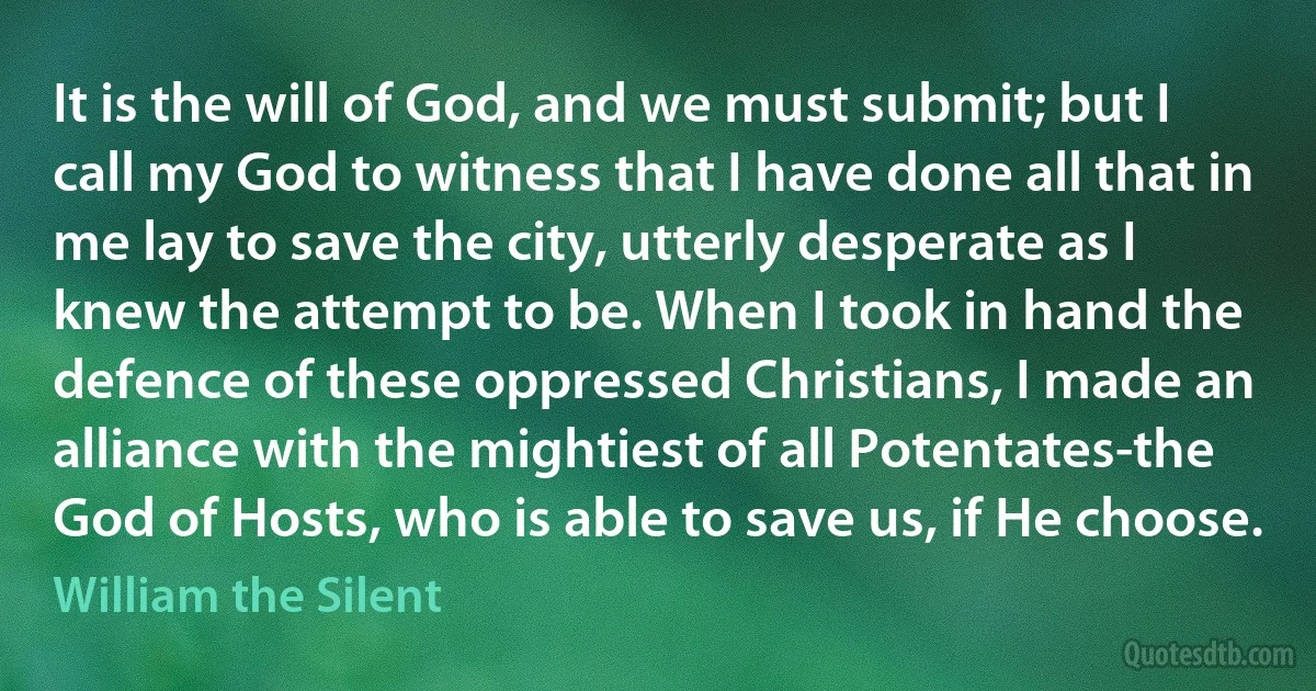 It is the will of God, and we must submit; but I call my God to witness that I have done all that in me lay to save the city, utterly desperate as I knew the attempt to be. When I took in hand the defence of these oppressed Christians, I made an alliance with the mightiest of all Potentates-the God of Hosts, who is able to save us, if He choose. (William the Silent)