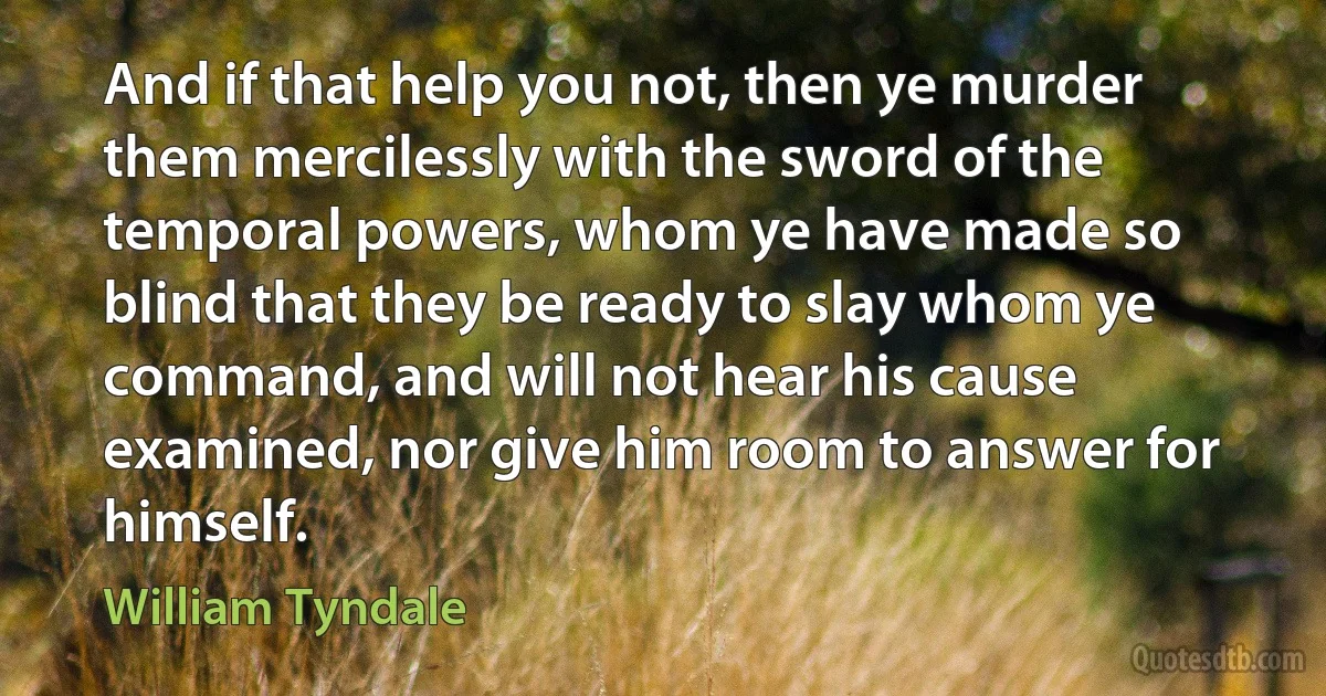 And if that help you not, then ye murder them mercilessly with the sword of the temporal powers, whom ye have made so blind that they be ready to slay whom ye command, and will not hear his cause examined, nor give him room to answer for himself. (William Tyndale)