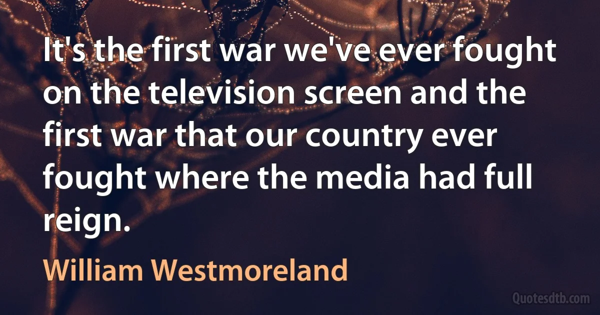 It's the first war we've ever fought on the television screen and the first war that our country ever fought where the media had full reign. (William Westmoreland)