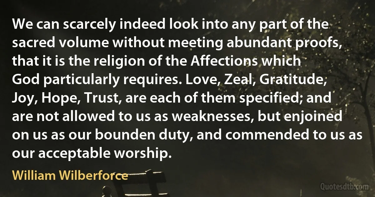 We can scarcely indeed look into any part of the sacred volume without meeting abundant proofs, that it is the religion of the Affections which God particularly requires. Love, Zeal, Gratitude, Joy, Hope, Trust, are each of them specified; and are not allowed to us as weaknesses, but enjoined on us as our bounden duty, and commended to us as our acceptable worship. (William Wilberforce)