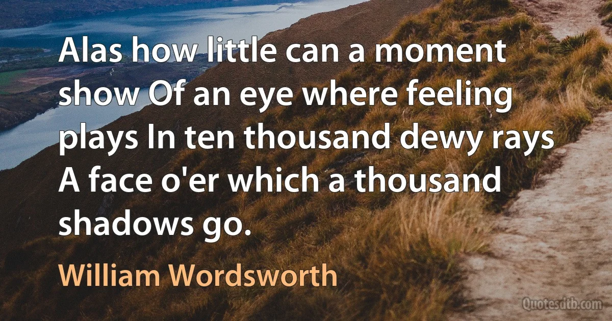 Alas how little can a moment show Of an eye where feeling plays In ten thousand dewy rays A face o'er which a thousand shadows go. (William Wordsworth)