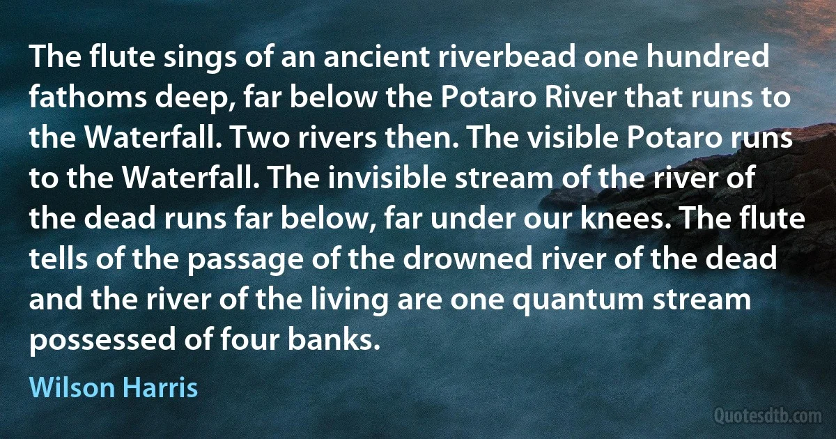 The flute sings of an ancient riverbead one hundred fathoms deep, far below the Potaro River that runs to the Waterfall. Two rivers then. The visible Potaro runs to the Waterfall. The invisible stream of the river of the dead runs far below, far under our knees. The flute tells of the passage of the drowned river of the dead and the river of the living are one quantum stream possessed of four banks. (Wilson Harris)