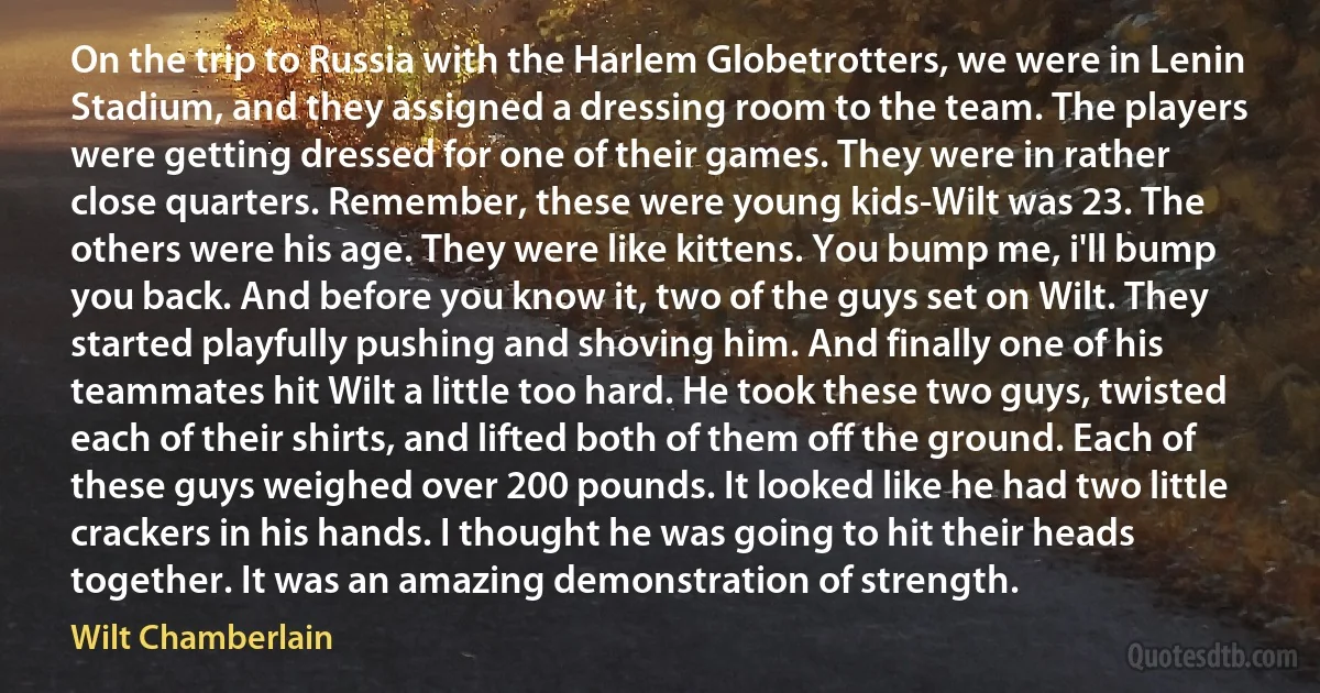 On the trip to Russia with the Harlem Globetrotters, we were in Lenin Stadium, and they assigned a dressing room to the team. The players were getting dressed for one of their games. They were in rather close quarters. Remember, these were young kids-Wilt was 23. The others were his age. They were like kittens. You bump me, i'll bump you back. And before you know it, two of the guys set on Wilt. They started playfully pushing and shoving him. And finally one of his teammates hit Wilt a little too hard. He took these two guys, twisted each of their shirts, and lifted both of them off the ground. Each of these guys weighed over 200 pounds. It looked like he had two little crackers in his hands. I thought he was going to hit their heads together. It was an amazing demonstration of strength. (Wilt Chamberlain)