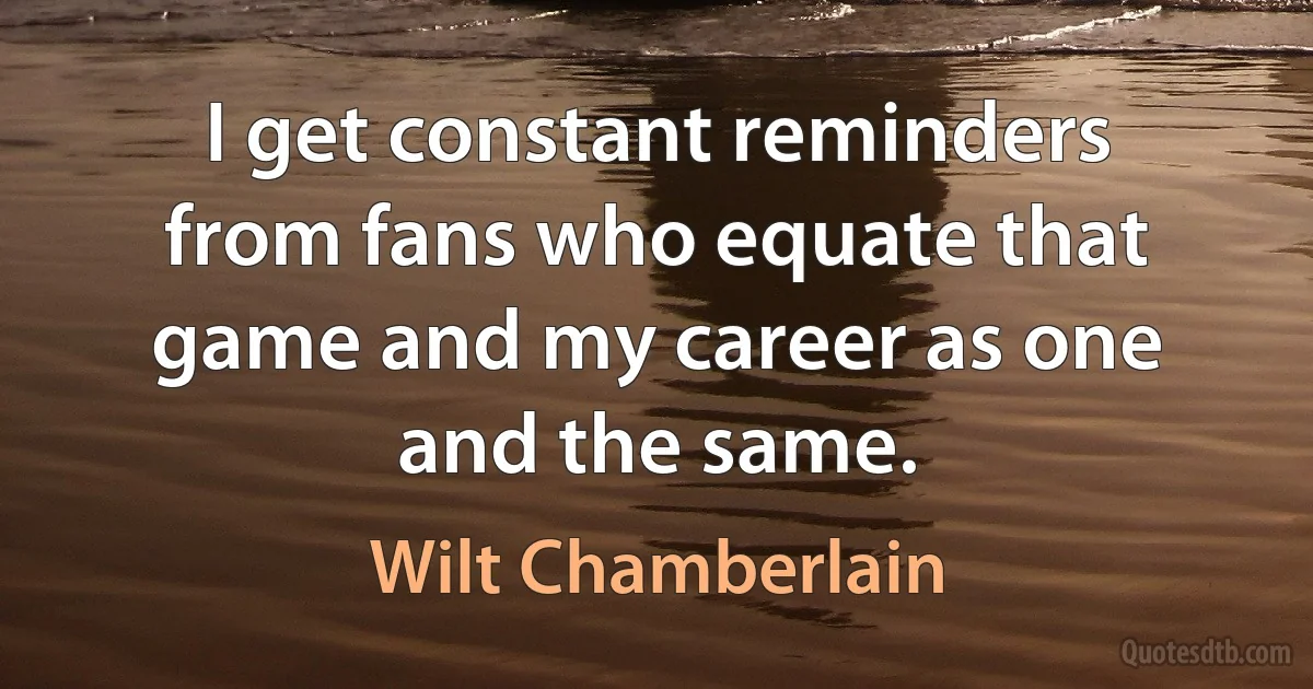 I get constant reminders from fans who equate that game and my career as one and the same. (Wilt Chamberlain)