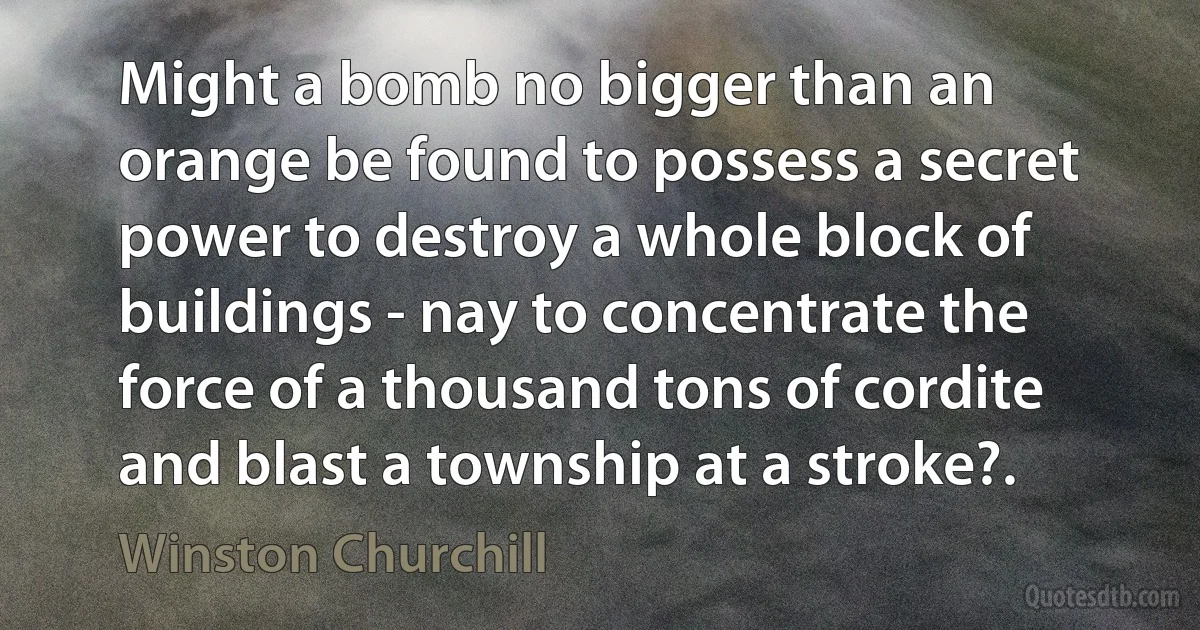 Might a bomb no bigger than an orange be found to possess a secret power to destroy a whole block of buildings - nay to concentrate the force of a thousand tons of cordite and blast a township at a stroke?. (Winston Churchill)