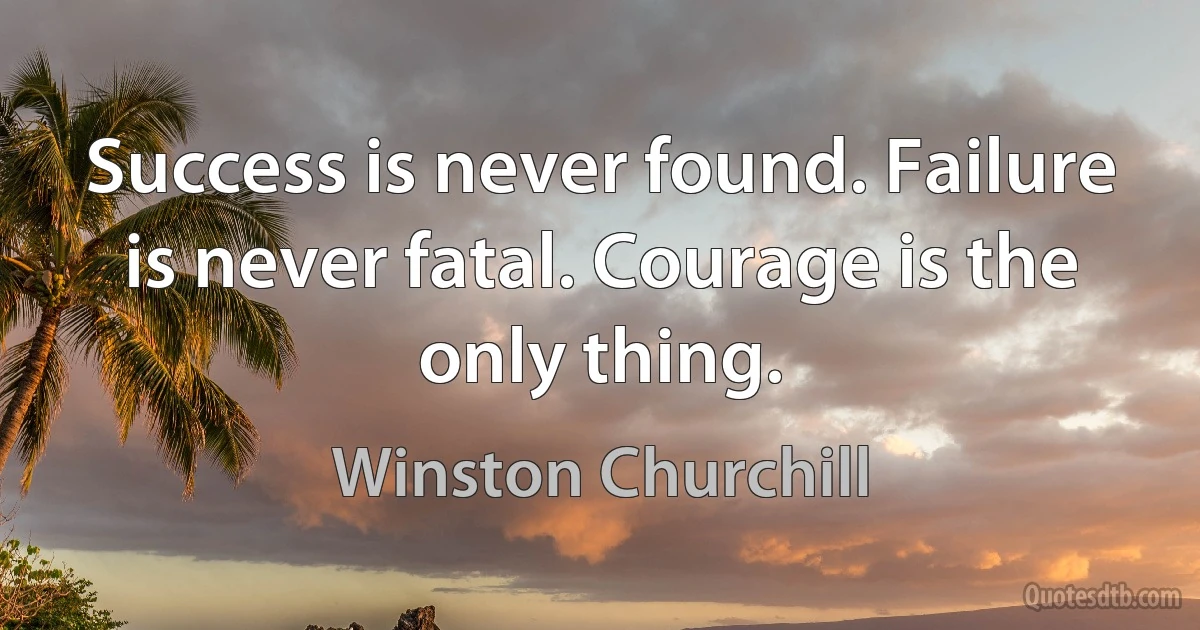 Success is never found. Failure is never fatal. Courage is the only thing. (Winston Churchill)