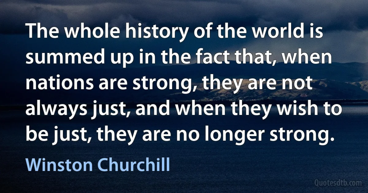 The whole history of the world is summed up in the fact that, when nations are strong, they are not always just, and when they wish to be just, they are no longer strong. (Winston Churchill)