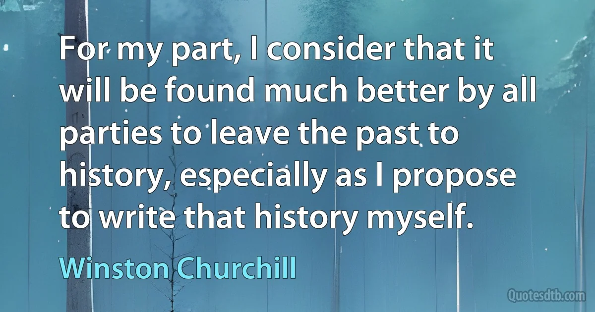 For my part, I consider that it will be found much better by all parties to leave the past to history, especially as I propose to write that history myself. (Winston Churchill)