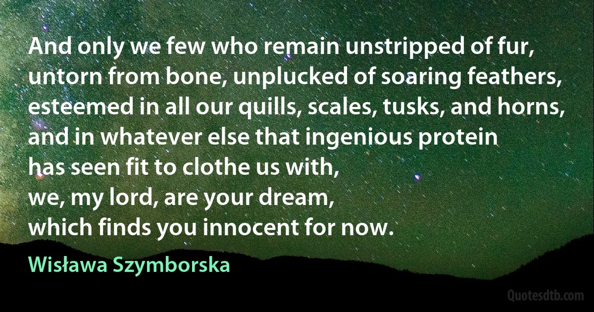 And only we few who remain unstripped of fur,
untorn from bone, unplucked of soaring feathers,
esteemed in all our quills, scales, tusks, and horns,
and in whatever else that ingenious protein
has seen fit to clothe us with,
we, my lord, are your dream,
which finds you innocent for now. (Wisława Szymborska)