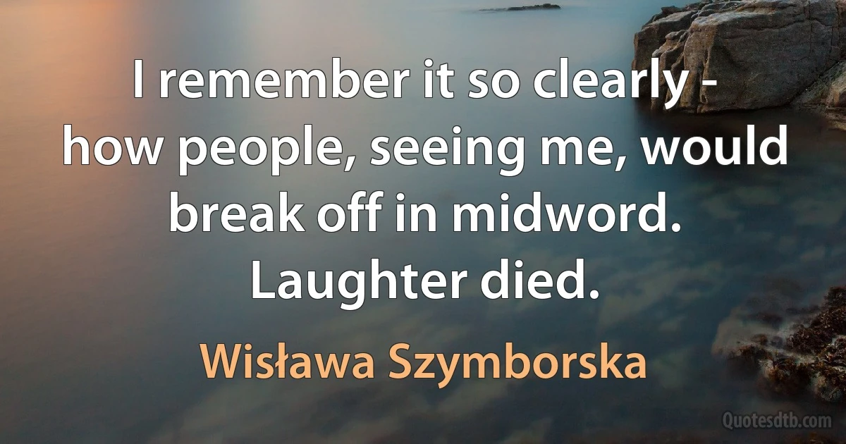 I remember it so clearly -
how people, seeing me, would break off in midword.
Laughter died. (Wisława Szymborska)