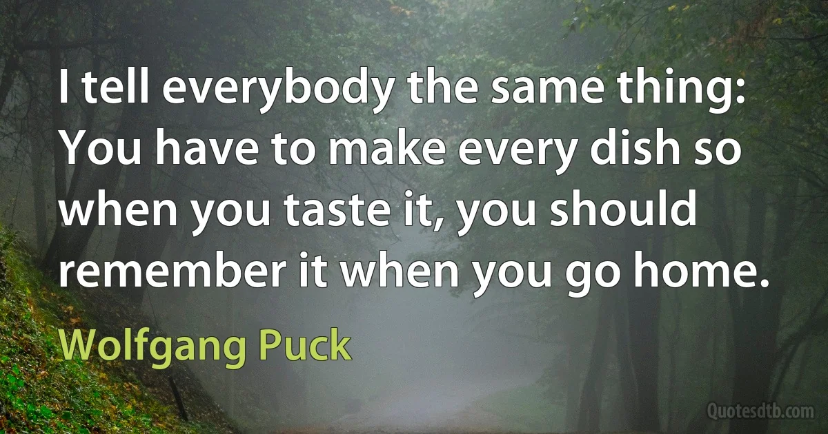 I tell everybody the same thing: You have to make every dish so when you taste it, you should remember it when you go home. (Wolfgang Puck)