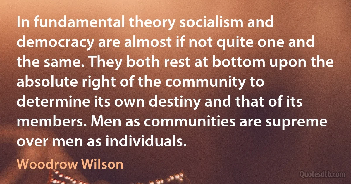 In fundamental theory socialism and democracy are almost if not quite one and the same. They both rest at bottom upon the absolute right of the community to determine its own destiny and that of its members. Men as communities are supreme over men as individuals. (Woodrow Wilson)