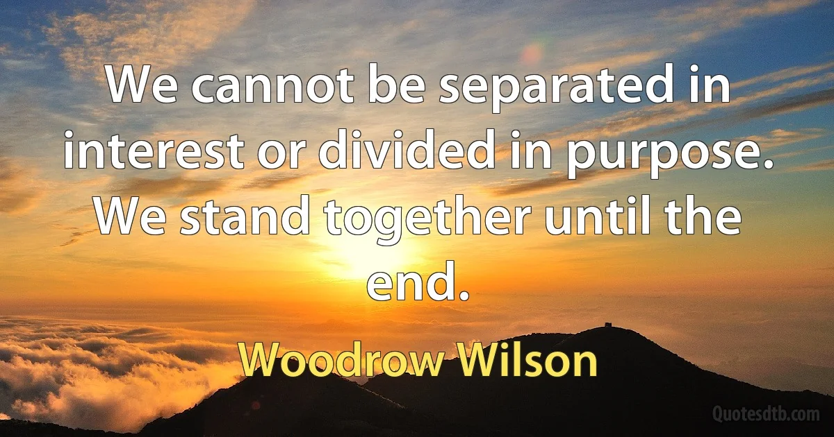 We cannot be separated in interest or divided in purpose. We stand together until the end. (Woodrow Wilson)