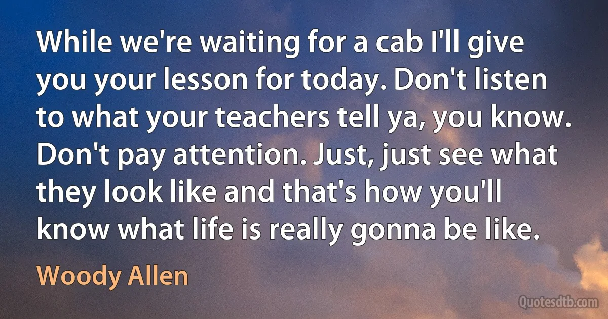 While we're waiting for a cab I'll give you your lesson for today. Don't listen to what your teachers tell ya, you know. Don't pay attention. Just, just see what they look like and that's how you'll know what life is really gonna be like. (Woody Allen)