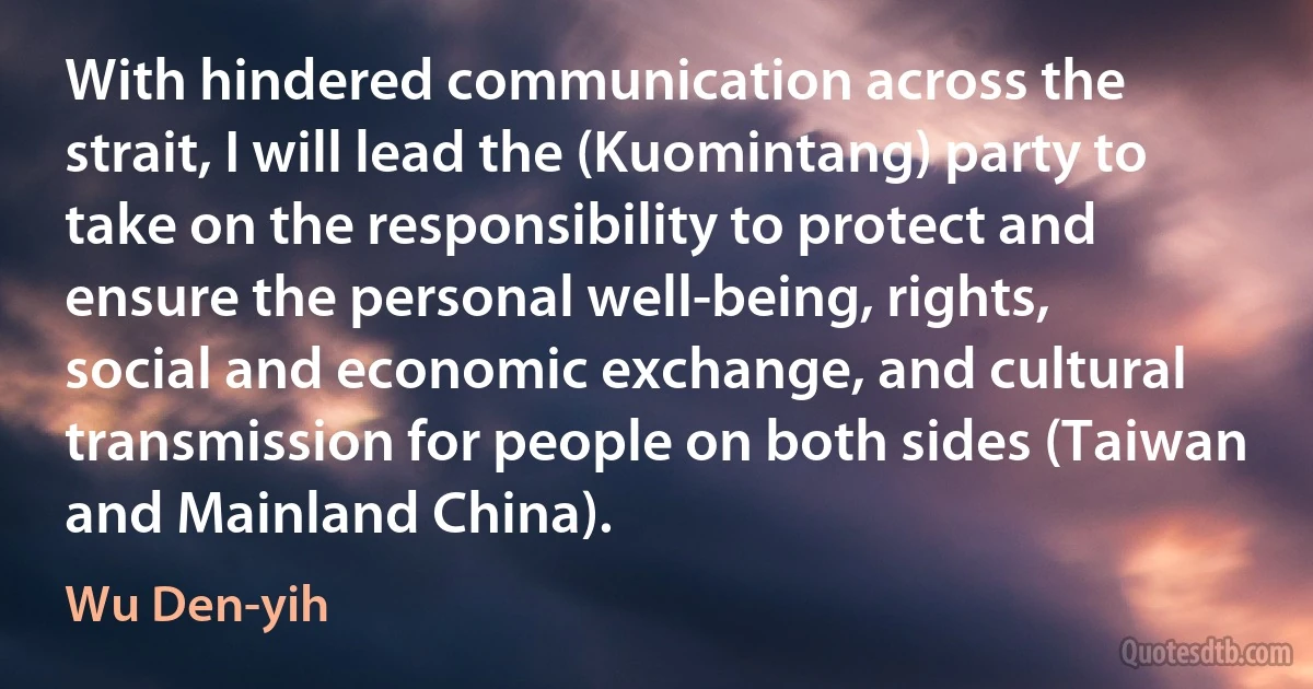 With hindered communication across the strait, I will lead the (Kuomintang) party to take on the responsibility to protect and ensure the personal well-being, rights, social and economic exchange, and cultural transmission for people on both sides (Taiwan and Mainland China). (Wu Den-yih)