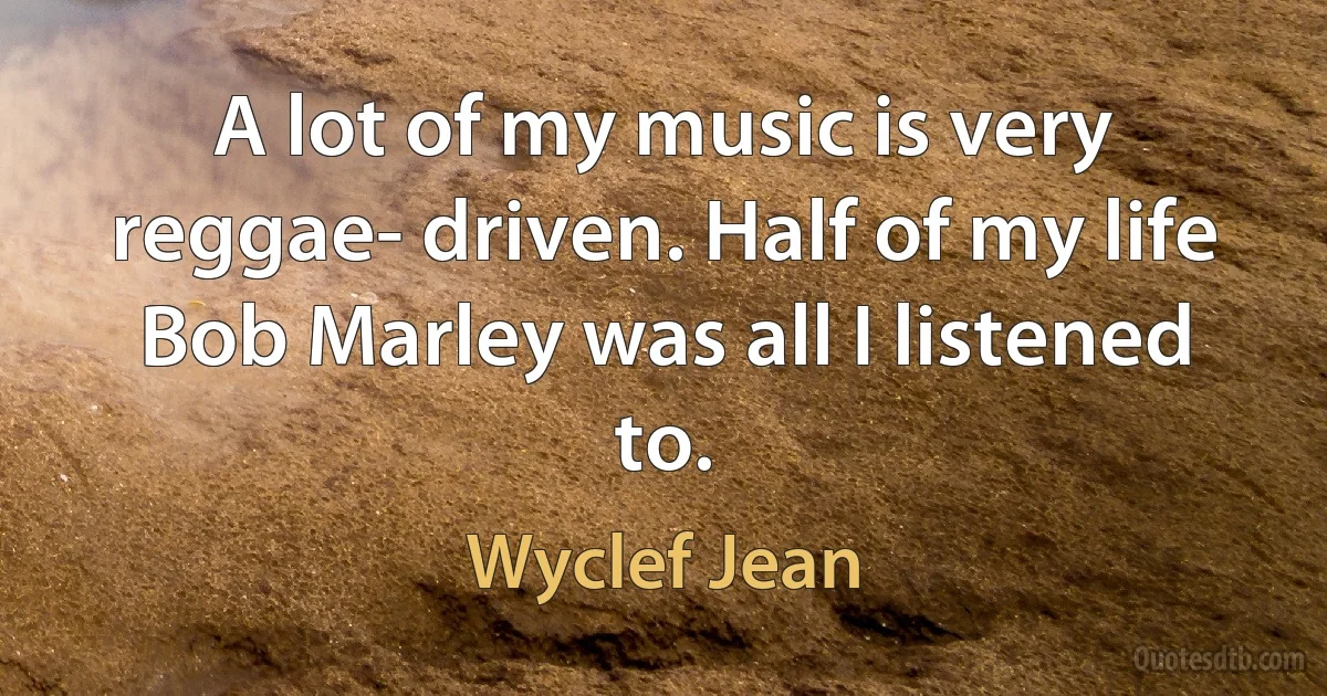 A lot of my music is very reggae- driven. Half of my life Bob Marley was all I listened to. (Wyclef Jean)