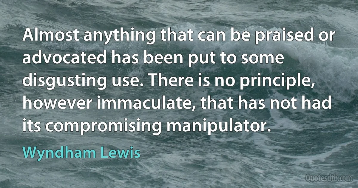 Almost anything that can be praised or advocated has been put to some disgusting use. There is no principle, however immaculate, that has not had its compromising manipulator. (Wyndham Lewis)