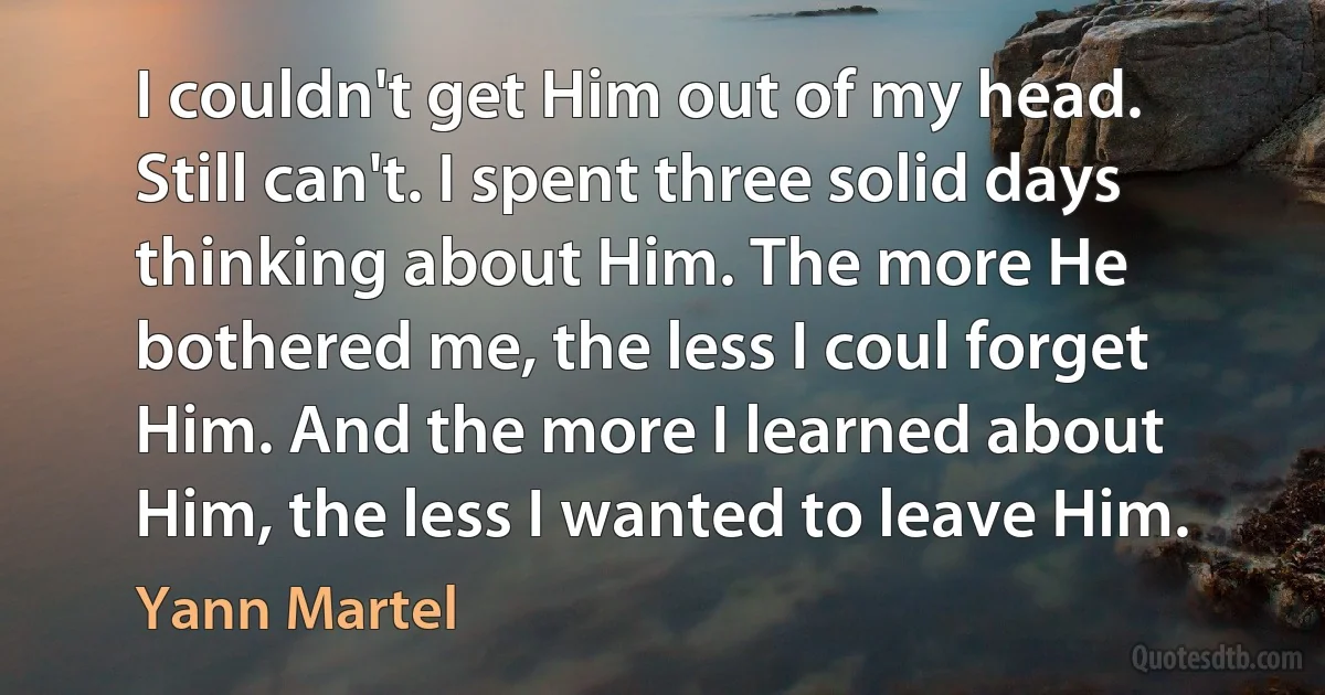 I couldn't get Him out of my head. Still can't. I spent three solid days thinking about Him. The more He bothered me, the less I coul forget Him. And the more I learned about Him, the less I wanted to leave Him. (Yann Martel)