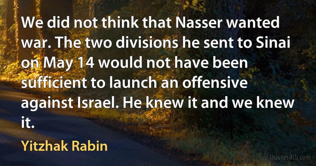 We did not think that Nasser wanted war. The two divisions he sent to Sinai on May 14 would not have been sufficient to launch an offensive against Israel. He knew it and we knew it. (Yitzhak Rabin)