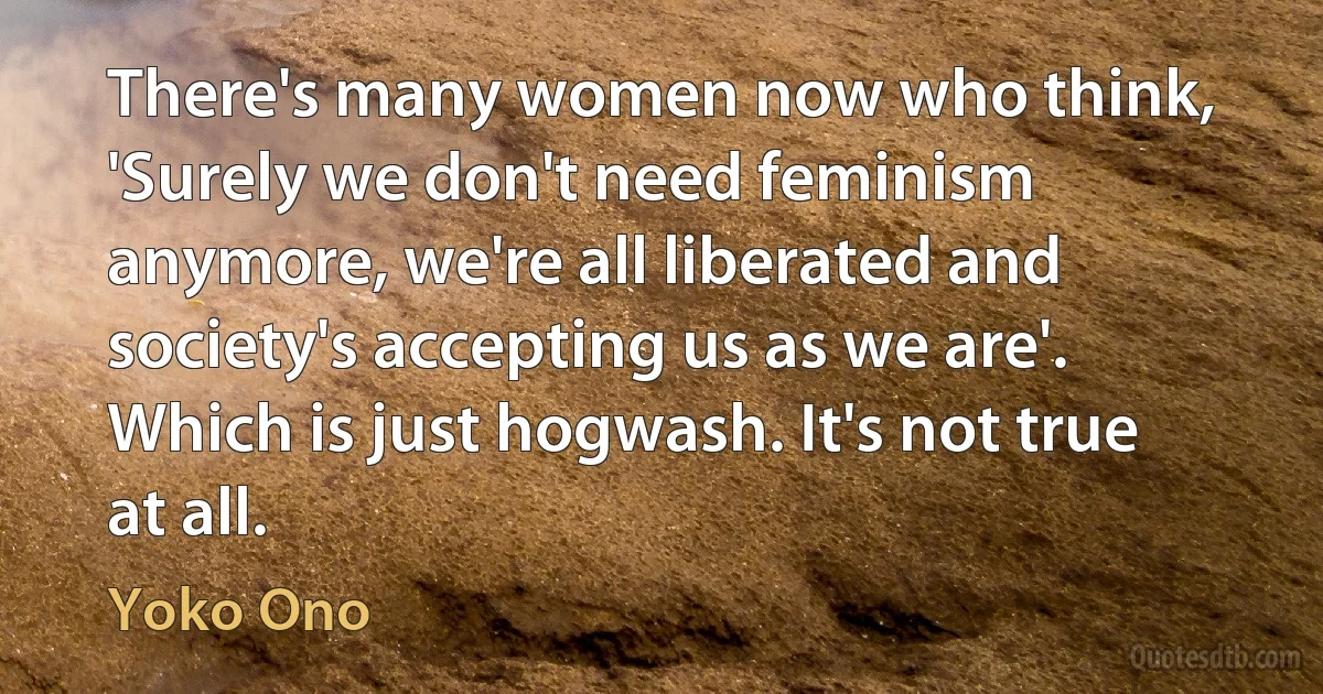 There's many women now who think, 'Surely we don't need feminism anymore, we're all liberated and society's accepting us as we are'. Which is just hogwash. It's not true at all. (Yoko Ono)