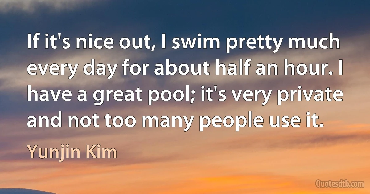 If it's nice out, I swim pretty much every day for about half an hour. I have a great pool; it's very private and not too many people use it. (Yunjin Kim)