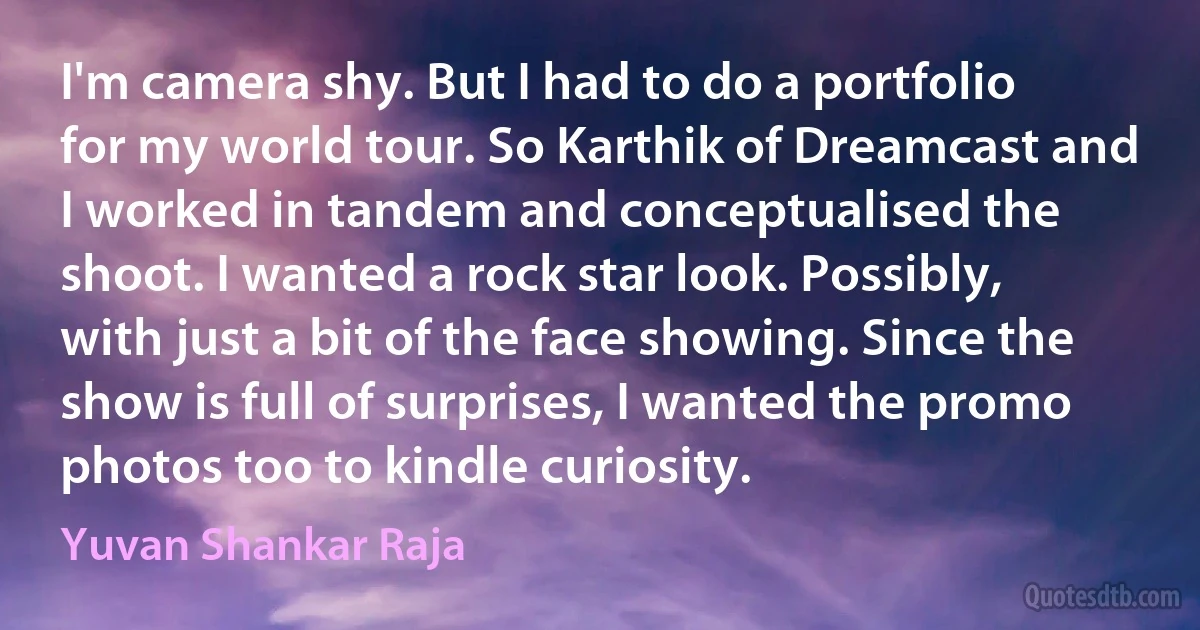 I'm camera shy. But I had to do a portfolio for my world tour. So Karthik of Dreamcast and I worked in tandem and conceptualised the shoot. I wanted a rock star look. Possibly, with just a bit of the face showing. Since the show is full of surprises, I wanted the promo photos too to kindle curiosity. (Yuvan Shankar Raja)