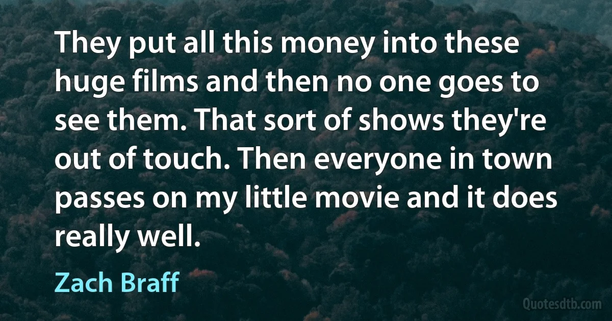 They put all this money into these huge films and then no one goes to see them. That sort of shows they're out of touch. Then everyone in town passes on my little movie and it does really well. (Zach Braff)