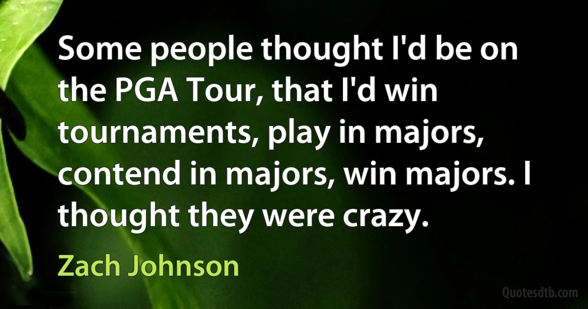 Some people thought I'd be on the PGA Tour, that I'd win tournaments, play in majors, contend in majors, win majors. I thought they were crazy. (Zach Johnson)