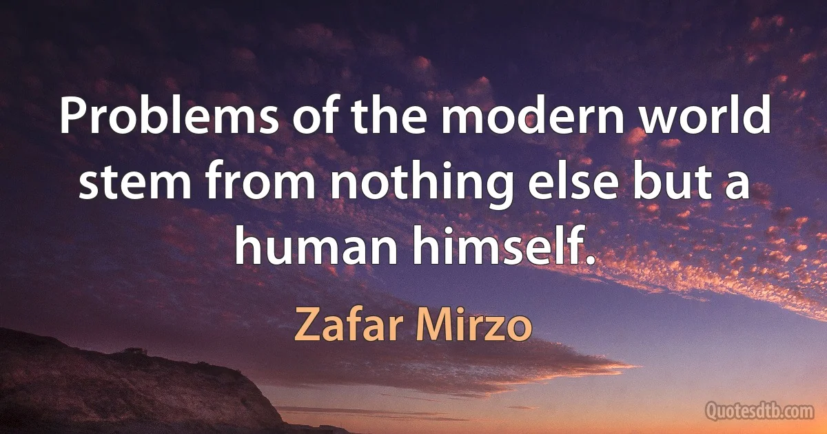 Problems of the modern world stem from nothing else but a human himself. (Zafar Mirzo)